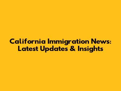 California Immigration News: Latest Updates & Insights