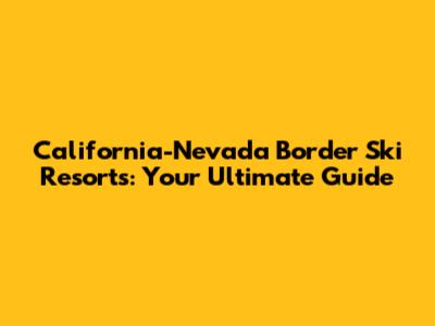 California-Nevada Border Ski Resorts: Your Ultimate Guide