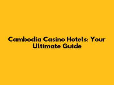 Cambodia Casino Hotels: Your Ultimate Guide