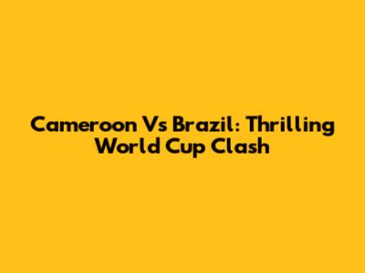 Cameroon Vs Brazil: Thrilling World Cup Clash