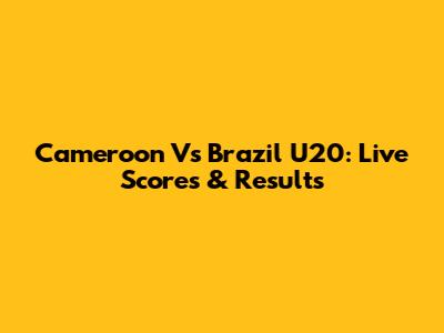Cameroon Vs Brazil U20: Live Scores & Results