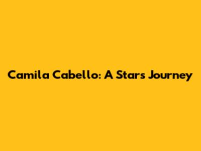 Camila Cabello: A Star's Journey