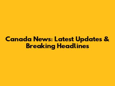 Canada News: Latest Updates & Breaking Headlines