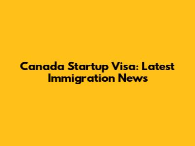 Canada Startup Visa: Latest Immigration News