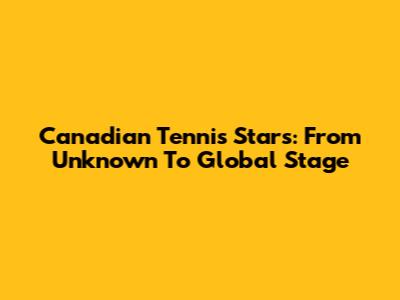 Canadian Tennis Stars: From Unknown To Global Stage