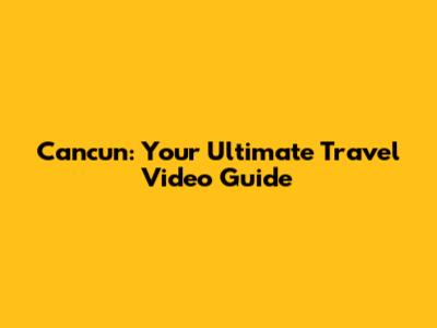 Cancun: Your Ultimate Travel Video Guide