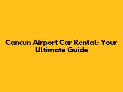 Cancun Airport Car Rental: Your Ultimate Guide