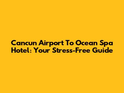 Cancun Airport To Ocean Spa Hotel: Your Stress-Free Guide