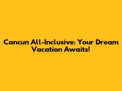 Cancun All-Inclusive: Your Dream Vacation Awaits!