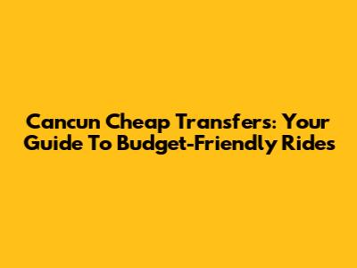 Cancun Cheap Transfers: Your Guide To Budget-Friendly Rides