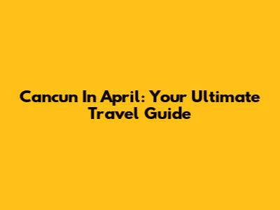 Cancun In April: Your Ultimate Travel Guide