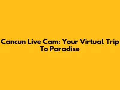 Cancun Live Cam: Your Virtual Trip To Paradise