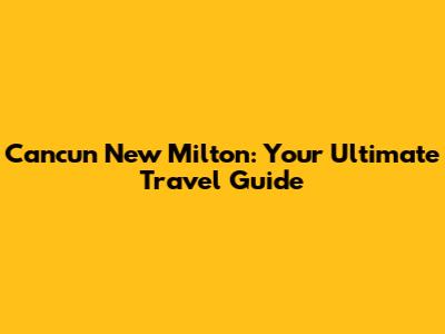 Cancun New Milton: Your Ultimate Travel Guide