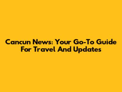 Cancun News: Your Go-To Guide For Travel And Updates