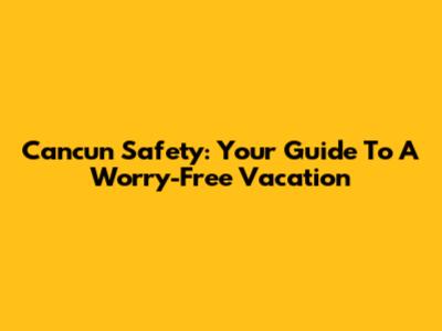 Cancun Safety: Your Guide To A Worry-Free Vacation