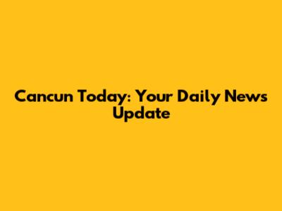Cancun Today: Your Daily News Update