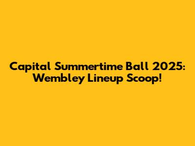 Capital Summertime Ball 2025: Wembley Lineup Scoop!