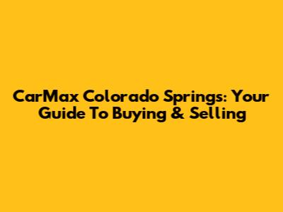 CarMax Colorado Springs: Your Guide To Buying & Selling
