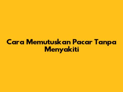 Cara Memutuskan Pacar Tanpa Menyakiti