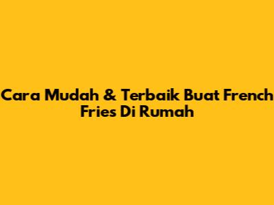 Cara Mudah & Terbaik Buat French Fries Di Rumah