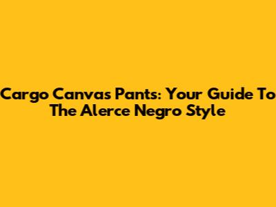 Cargo Canvas Pants: Your Guide To The Alerce Negro Style