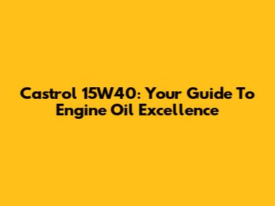 Castrol 15W40: Your Guide To Engine Oil Excellence