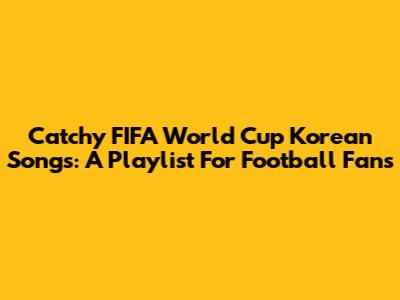 Catchy FIFA World Cup Korean Songs: A Playlist For Football Fans