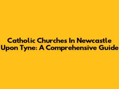 Catholic Churches In Newcastle Upon Tyne: A Comprehensive Guide