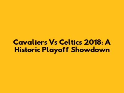Cavaliers Vs Celtics 2018: A Historic Playoff Showdown