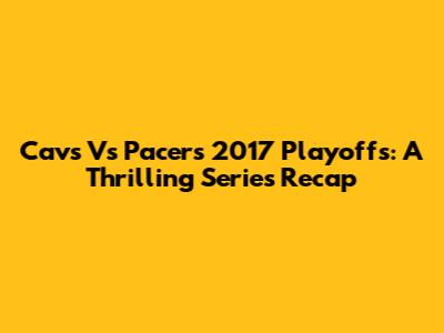 Cavs Vs Pacers 2017 Playoffs: A Thrilling Series Recap