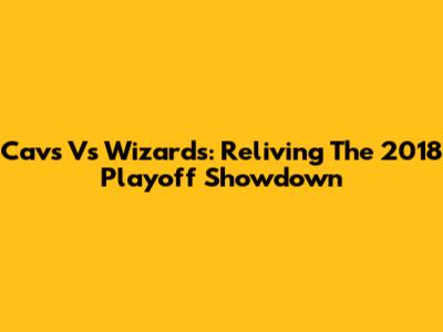 Cavs Vs Wizards: Reliving The 2018 Playoff Showdown