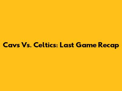 Cavs Vs. Celtics: Last Game Recap