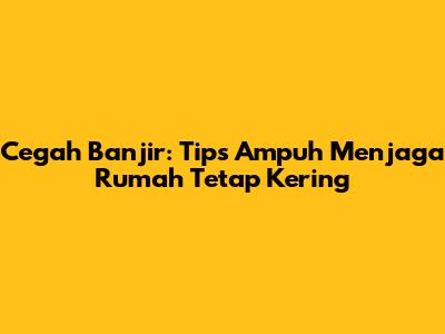 Cegah Banjir: Tips Ampuh Menjaga Rumah Tetap Kering