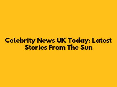 Celebrity News UK Today: Latest Stories From The Sun