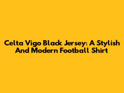 Celta Vigo Black Jersey: A Stylish And Modern Football Shirt