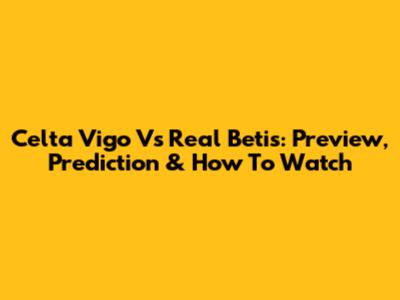 Celta Vigo Vs Real Betis: Preview, Prediction & How To Watch