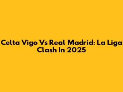 Celta Vigo Vs Real Madrid: La Liga Clash In 2025