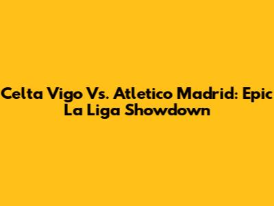 Celta Vigo Vs. Atletico Madrid: Epic La Liga Showdown
