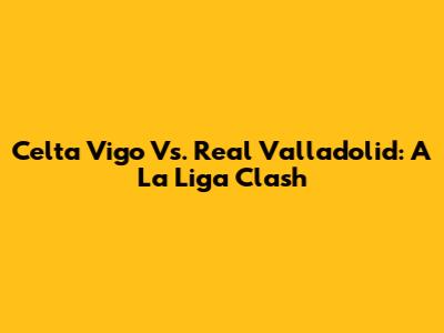 Celta Vigo Vs. Real Valladolid: A La Liga Clash
