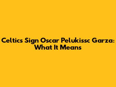 Celtics Sign Oscar Pelukissc Garza: What It Means