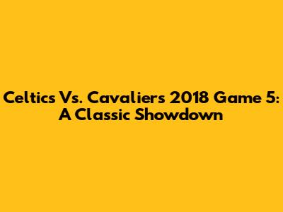 Celtics Vs. Cavaliers 2018 Game 5: A Classic Showdown