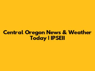 Central Oregon News & Weather Today | IPSEII