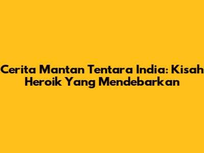 Cerita Mantan Tentara India: Kisah Heroik Yang Mendebarkan