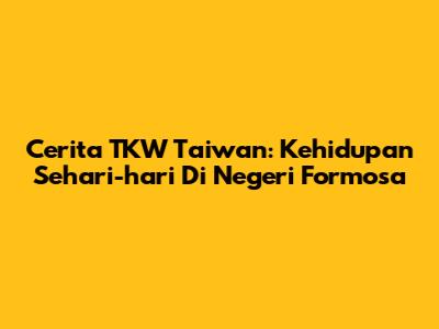 Cerita TKW Taiwan: Kehidupan Sehari-hari Di Negeri Formosa