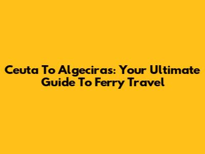 Ceuta To Algeciras: Your Ultimate Guide To Ferry Travel