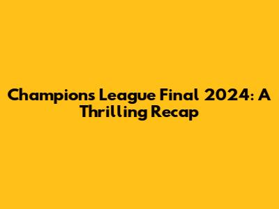 Champions League Final 2024: A Thrilling Recap