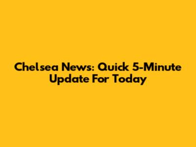 Chelsea News: Quick 5-Minute Update For Today