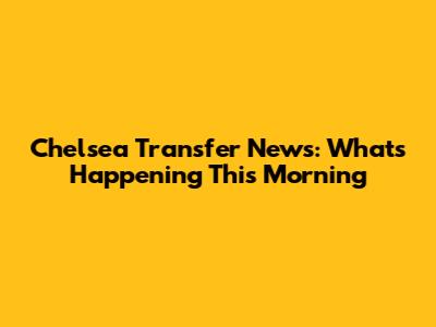 Chelsea Transfer News: What's Happening This Morning