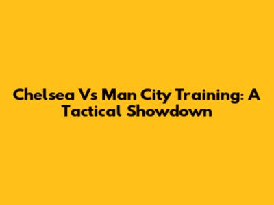 Chelsea Vs Man City Training: A Tactical Showdown