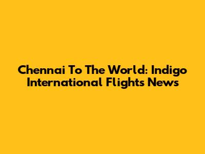 Chennai To The World: Indigo International Flights News